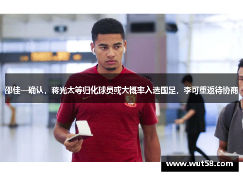 邵佳一确认，蒋光太等归化球员或大概率入选国足，李可重返待协商